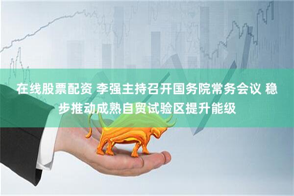 在线股票配资 李强主持召开国务院常务会议 稳步推动成熟自贸试验区提升能级