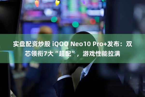 实盘配资炒股 iQOO Neo10 Pro+发布：双芯领衔7大“超配”，游戏性能拉满