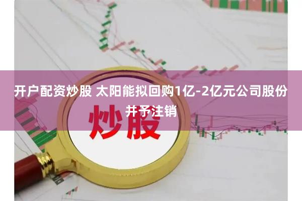 开户配资炒股 太阳能拟回购1亿-2亿元公司股份并予注销