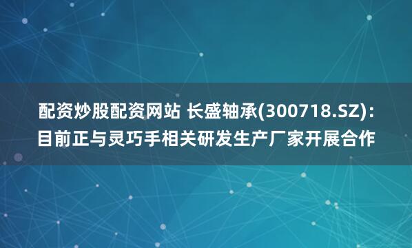 配资炒股配资网站 长盛轴承(300718.SZ):目前正与灵巧手相关研发生产厂家开展合作