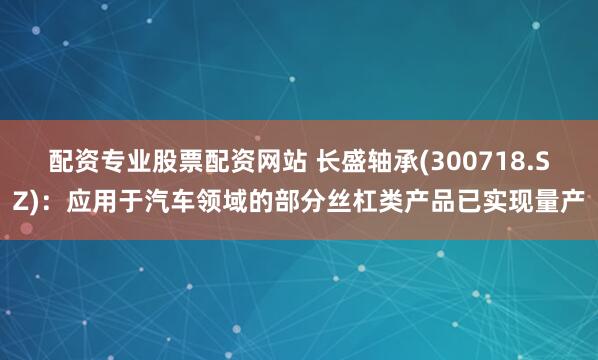 配资专业股票配资网站 长盛轴承(300718.SZ):应用于汽车领域的部分丝杠类产品已实现量产