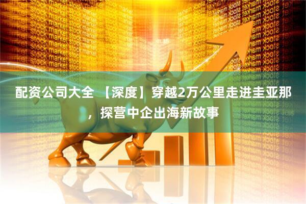 配资公司大全 【深度】穿越2万公里走进圭亚那，探营中企出海新故事