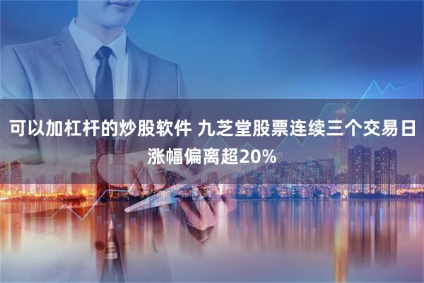 可以加杠杆的炒股软件 九芝堂股票连续三个交易日涨幅偏离超20%