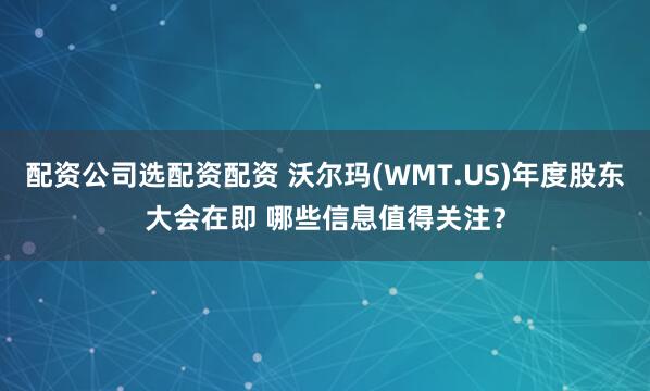配资公司选配资配资 沃尔玛(WMT.US)年度股东大会在即 哪些信息值得关注?