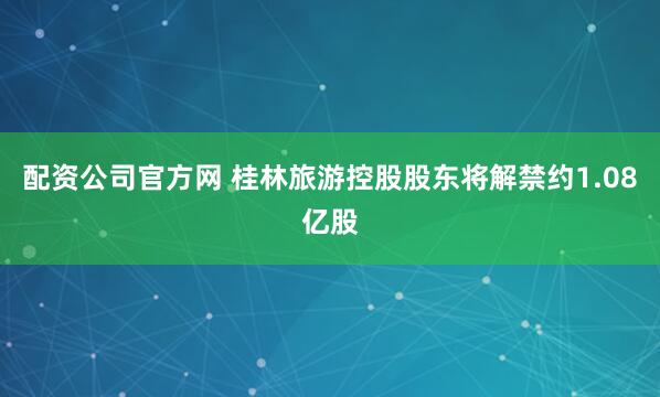 配资公司官方网 桂林旅游控股股东将解禁约1.08亿股