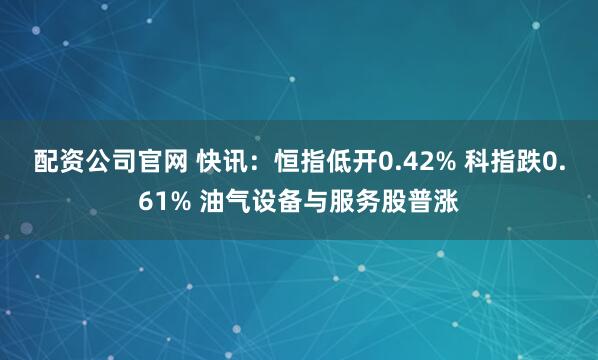 配资公司官网 快讯:恒指低开0.42% 科指跌0.61% 油气设备与服务股普涨