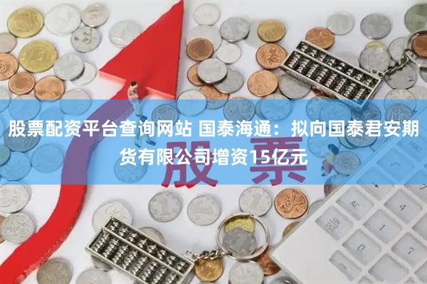 股票配资平台查询网站 国泰海通：拟向国泰君安期货有限公司增资15亿元