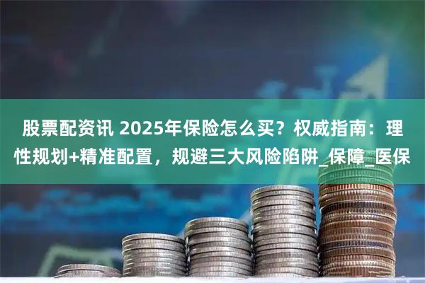 股票配资讯 2025年保险怎么买？权威指南：理性规划+精准配置，规避三大风险陷阱_保障_医保