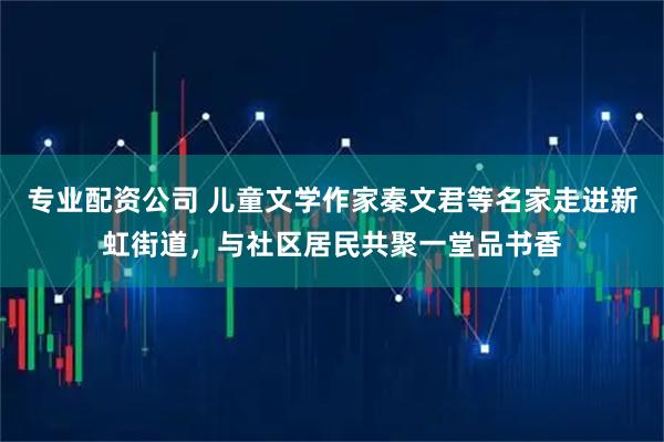 专业配资公司 儿童文学作家秦文君等名家走进新虹街道,与社区居民共聚一堂品书香