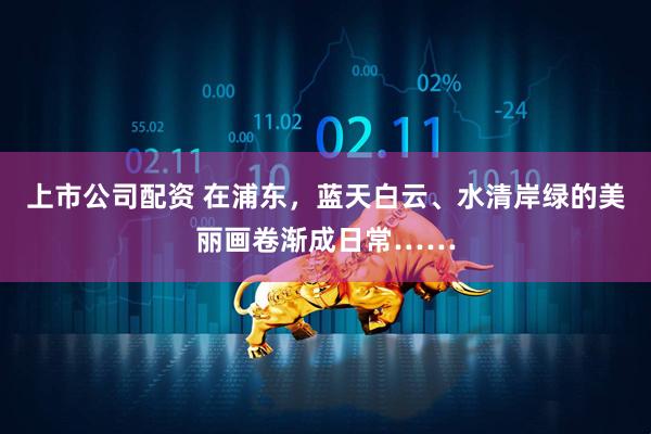 上市公司配资 在浦东,蓝天白云、水清岸绿的美丽画卷渐成日常……